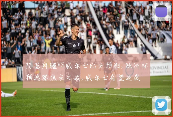 阿塞拜疆VS威尔士比分预测,欧洲杯预选赛焦点之战,威尔士有望逆袭
